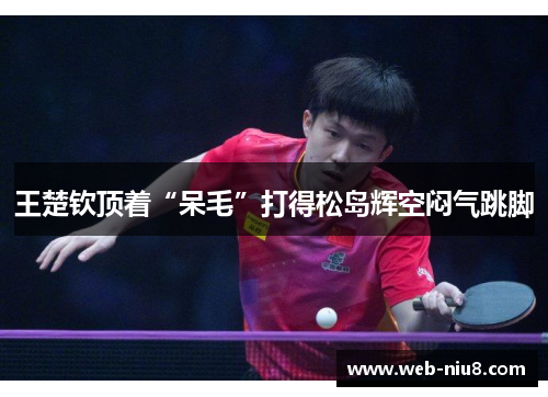 王楚钦顶着“呆毛”打得松岛辉空闷气跳脚